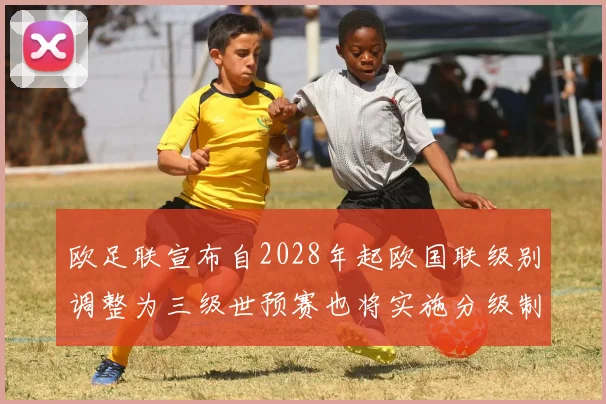 欧足联宣布自2028年起欧国联级别调整为三级世预赛也将实施分级制度