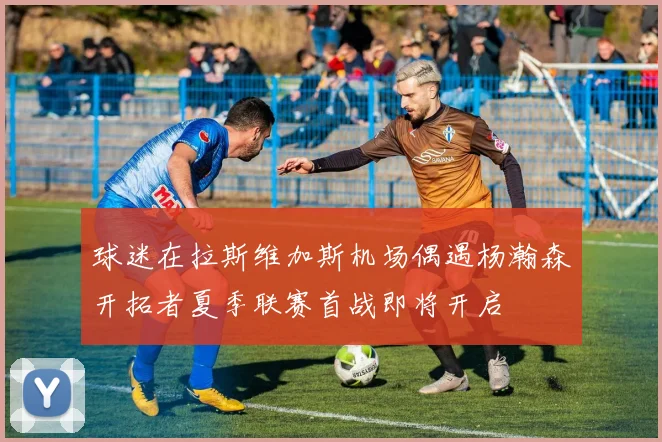 球迷在拉斯维加斯机场偶遇杨瀚森开拓者夏季联赛首战即将开启