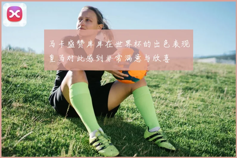 马卡盛赞库库在世界杯的出色表现皇马对此感到非常满意与欣喜