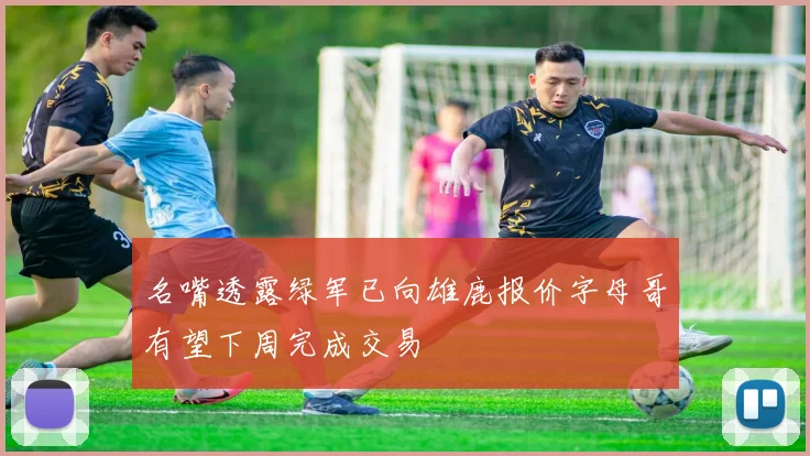 名嘴透露绿军已向雄鹿报价字母哥有望下周完成交易