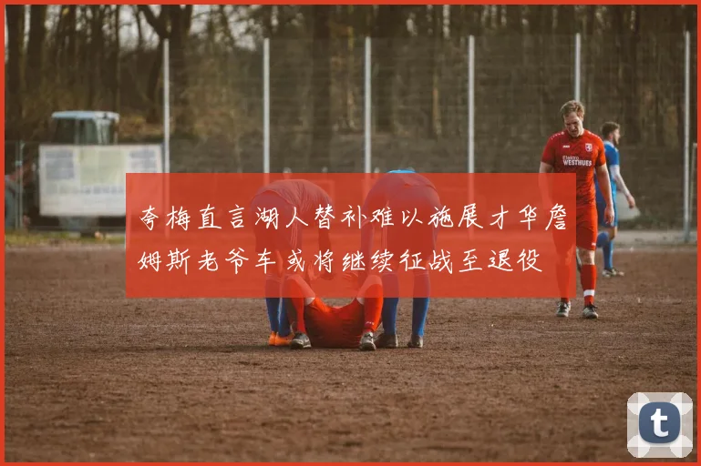 夸梅直言湖人替补难以施展才华詹姆斯老爷车或将继续征战至退役