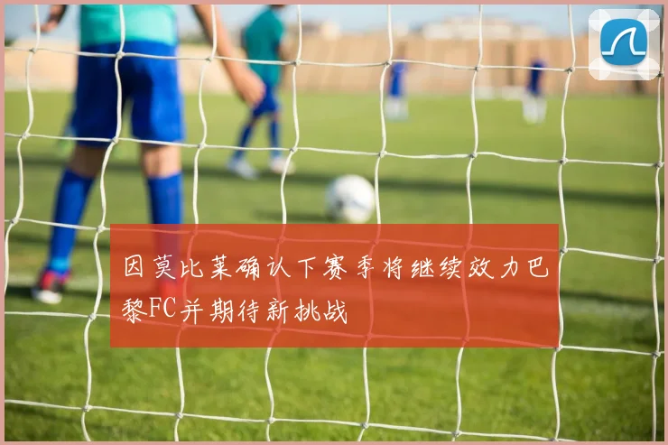 因莫比莱确认下赛季将继续效力巴黎FC并期待新挑战