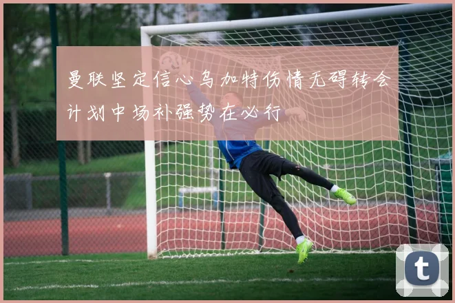 曼联坚定信心乌加特伤情无碍转会计划中场补强势在必行