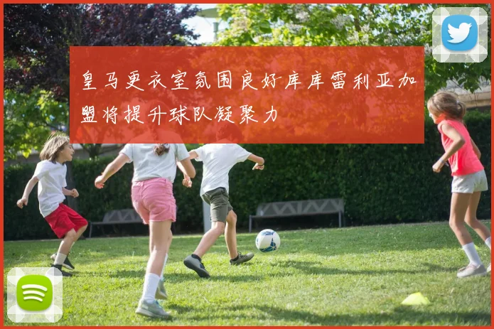 皇马更衣室氛围良好库库雷利亚加盟将提升球队凝聚力