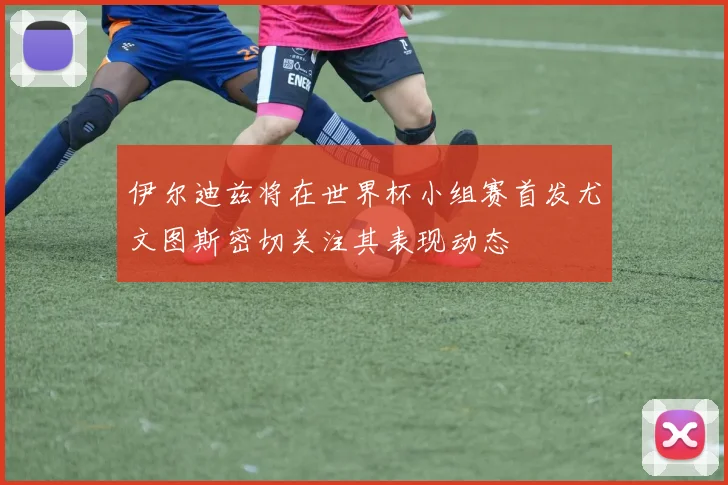 伊尔迪兹将在世界杯小组赛首发尤文图斯密切关注其表现动态