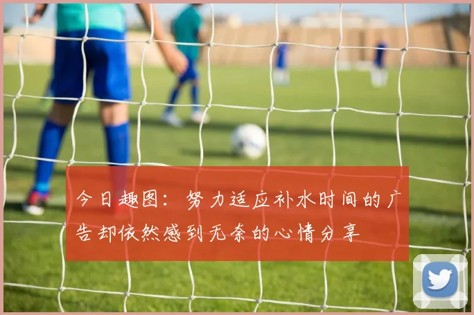 今日趣图：努力适应补水时间的广告却依然感到无奈的心情分享