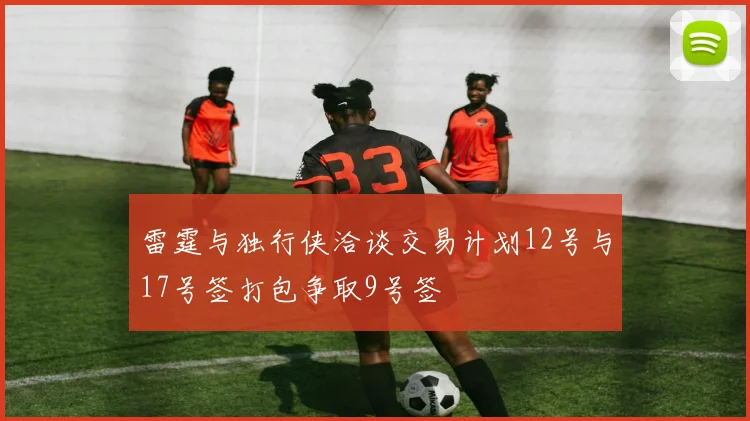 雷霆与独行侠洽谈交易计划12号与17号签打包争取9号签