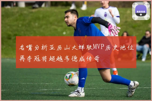 名嘴分析亚历山大蝉联MVP历史地位再夺冠将超越韦德成传奇