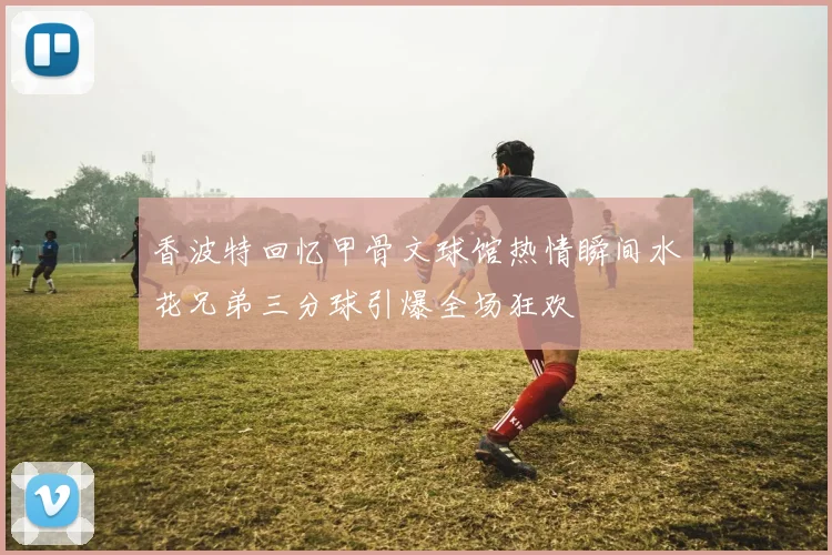 香波特回忆甲骨文球馆热情瞬间水花兄弟三分球引爆全场狂欢