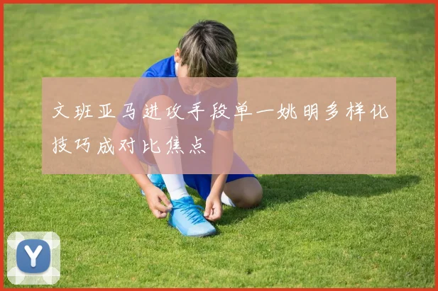 文班亚马进攻手段单一姚明多样化技巧成对比焦点