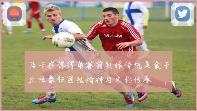 马卡在佛得角赛前制作传统美食卡丘帕象征团结精神与文化传承